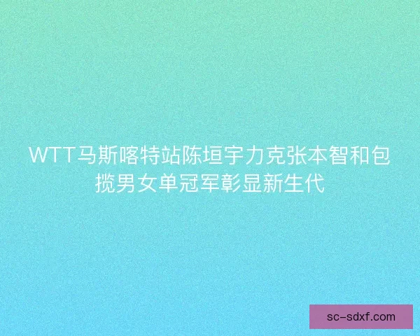 WTT马斯喀特站陈垣宇力克张本智和包揽男女单冠军彰显新生代