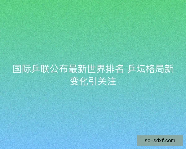 国际乒联公布最新世界排名 乒坛格局新变化引关注