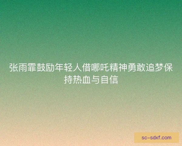 张雨霏鼓励年轻人借哪吒精神勇敢追梦保持热血与自信