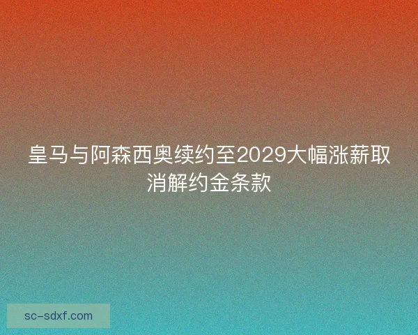皇马与阿森西奥续约至2029大幅涨薪取消解约金条款